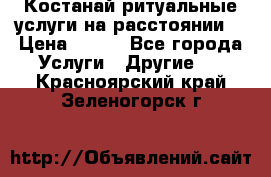 Костанай-ритуальные услуги на расстоянии. › Цена ­ 100 - Все города Услуги » Другие   . Красноярский край,Зеленогорск г.